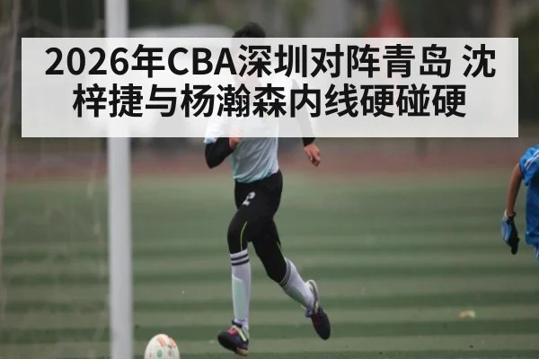 2026年CBA深圳对阵青岛 沈梓捷与杨瀚森内线硬碰硬